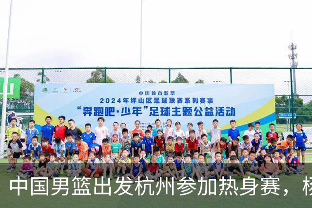 中国男篮出发杭州参加热身赛，杨瀚森未跟队，因为他是NBA球员